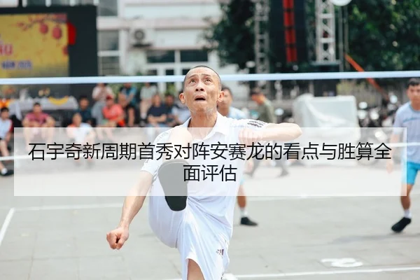 石宇奇新周期首秀对阵安赛龙的看点与胜算全面评估